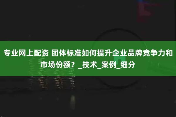 专业网上配资 团体标准如何提升企业品牌竞争力和市场份额？_技术_案例_细分