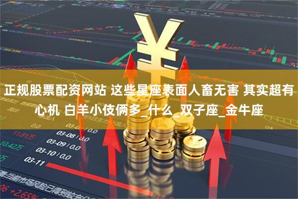 正规股票配资网站 这些星座表面人畜无害 其实超有心机 白羊小伎俩多_什么_双子座_金牛座
