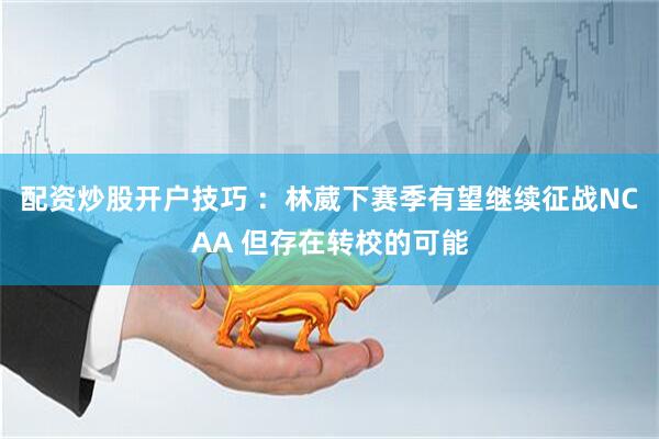 配资炒股开户技巧 ：林葳下赛季有望继续征战NCAA 但存在转校的可能