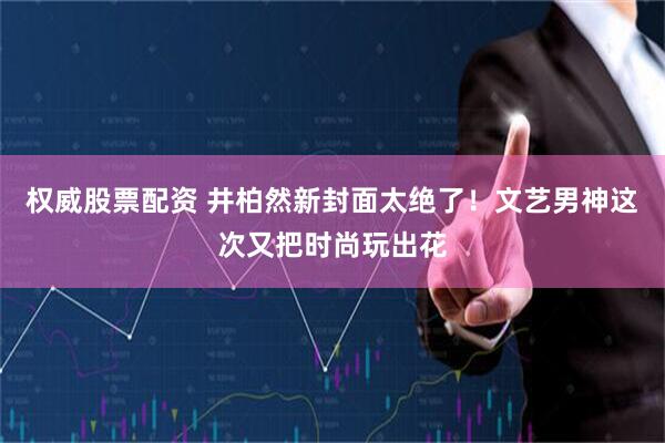 权威股票配资 井柏然新封面太绝了！文艺男神这次又把时尚玩出花