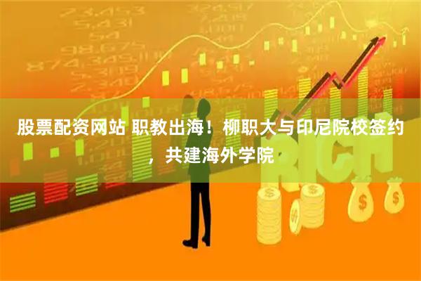股票配资网站 职教出海！柳职大与印尼院校签约，共建海外学院