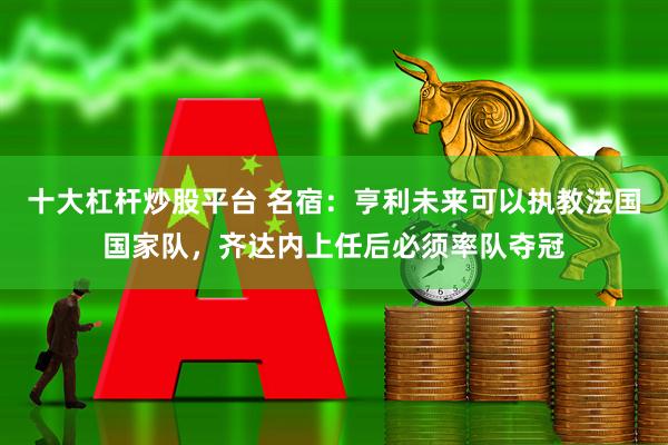 十大杠杆炒股平台 名宿：亨利未来可以执教法国国家队，齐达内上任后必须率队夺冠