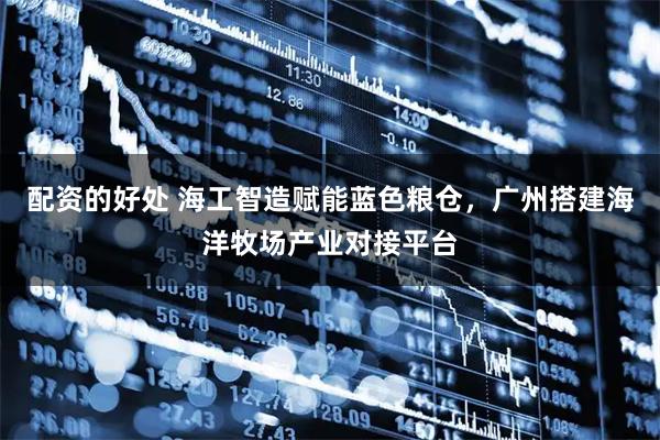 配资的好处 海工智造赋能蓝色粮仓，广州搭建海洋牧场产业对接平台