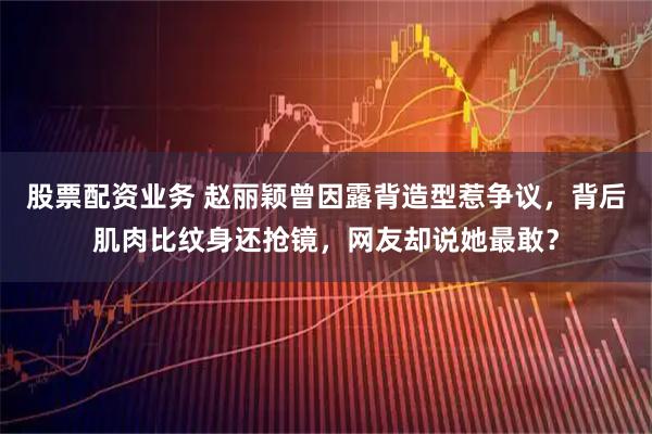 股票配资业务 赵丽颖曾因露背造型惹争议，背后肌肉比纹身还抢镜，网友却说她最敢？