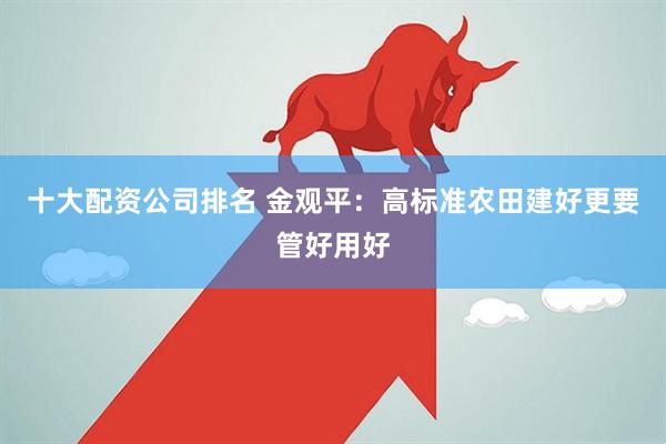十大配资公司排名 金观平：高标准农田建好更要管好用好