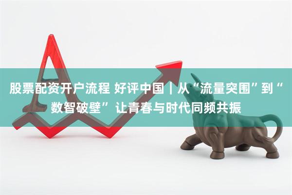股票配资开户流程 好评中国｜从“流量突围”到“数智破壁” 让青春与时代同频共振