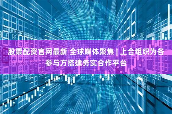 股票配资官网最新 全球媒体聚焦 | 上合组织为各参与方搭建务实合作平台