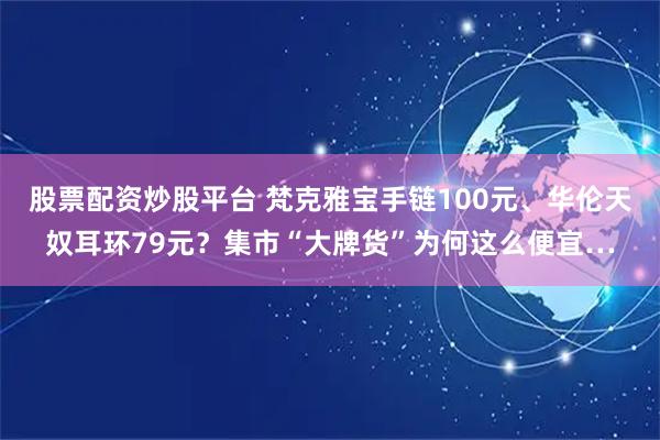 股票配资炒股平台 梵克雅宝手链100元、华伦天奴耳环79元？集市“大牌货”为何这么便宜…